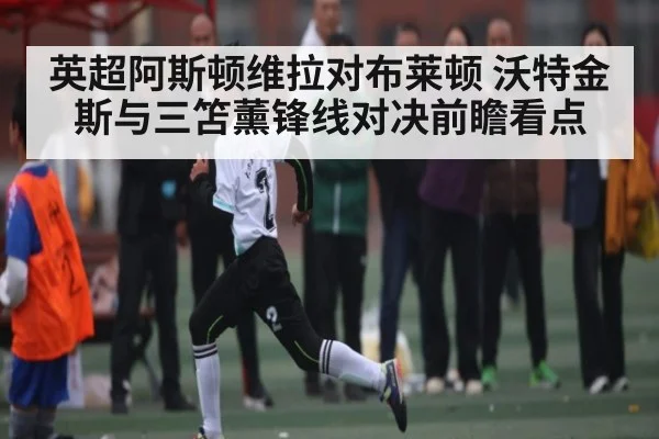英超阿斯顿维拉对布莱顿 沃特金斯与三笘薰锋线对决前瞻看点