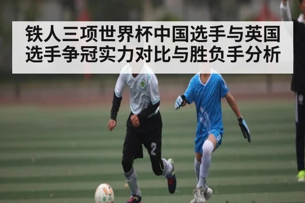 铁人三项世界杯中国选手与英国选手争冠实力对比与胜负手分析